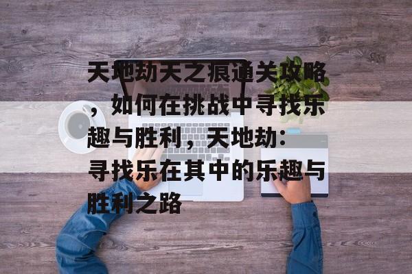 天地劫天之痕通关攻略,如何在挑战中寻找乐趣与胜利,天地劫: 寻找乐在其中的乐趣与胜利之路 天地劫天之痕通关攻略,如何在挑战中寻找乐趣与胜利,天地劫: 寻找乐在其中的乐趣与胜利之路