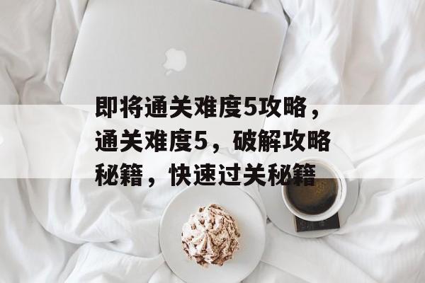即将通关难度5攻略,通关难度5,破解攻略秘籍,快速过关秘籍 即将通关难度5攻略,通关难度5,破解攻略秘籍,快速过关秘籍
