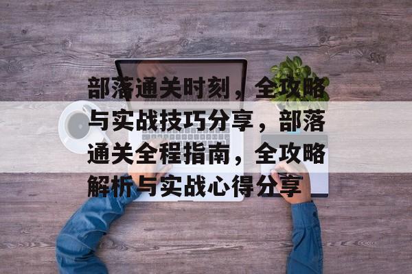 部落通关时刻,全攻略与实战技巧分享,部落通关全程指南,全攻略解析与实战心得分享 部落通关时刻,全攻略与实战技巧分享,部落通关全程指南,全攻略解析与实战心得分享