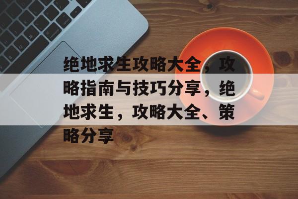 绝地求生攻略大全，攻略指南与技巧分享，绝地求生，攻略大全、策略分享