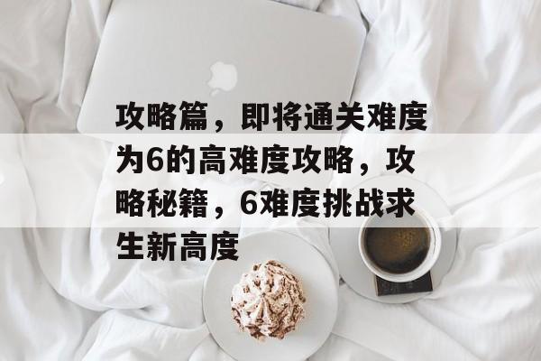 攻略篇,即将通关难度为6的高难度攻略,攻略秘籍,6难度挑战求生新高度 攻略篇,即将通关难度为6的高难度攻略,攻略秘籍,6难度挑战求生新高度
