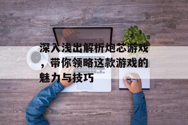 深入浅出解析炮芯游戏,带你领略这款游戏的魅力与技巧 深入浅出解析炮芯游戏,带你领略这款游戏的魅力与技巧