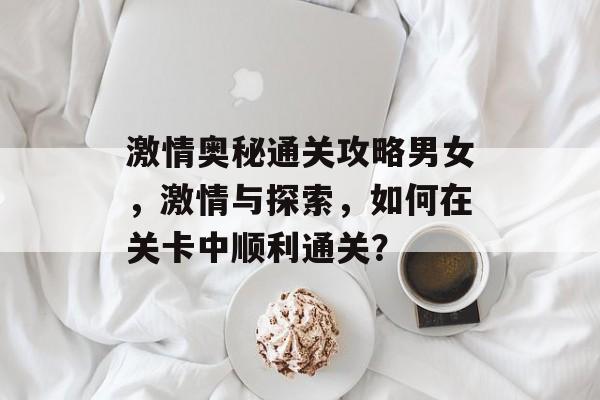 激情奥秘通关攻略男女,激情与探索,如何在关卡中顺利通关? 激情奥秘通关攻略男女,激情与探索,如何在关卡中顺利通关?