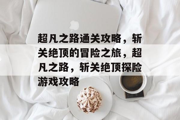 超凡之路通关攻略,斩关绝顶的冒险之旅,超凡之路,斩关绝顶探险游戏攻略 超凡之路通关攻略,斩关绝顶的冒险之旅,超凡之路,斩关绝顶探险游戏攻略