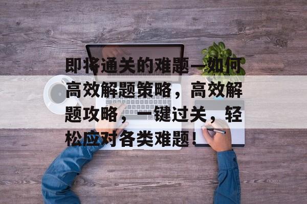 即将通关的难题—如何高效解题策略,高效解题攻略,一键过关,轻松应对各类难题! 即将通关的难题—如何高效解题策略,高效解题攻略,一键过关,轻松应对各类难题!