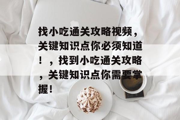 找小吃通关攻略视频,关键知识点你必须知道!,找到小吃通关攻略,关键知识点你需要掌握! 找小吃通关攻略视频,关键知识点你必须知道!,找到小吃通关攻略,关键知识点你需要掌握!