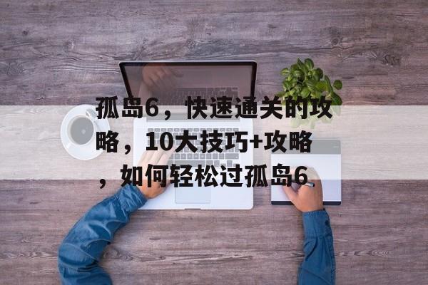 孤岛6,快速通关的攻略,10大技巧+攻略,如何轻松过孤岛6 孤岛6,快速通关的攻略,10大技巧+攻略,如何轻松过孤岛6