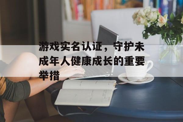 游戏实名认证,守护未成年人健康成长的重要举措 游戏实名认证,守护未成年人健康成长的重要举措