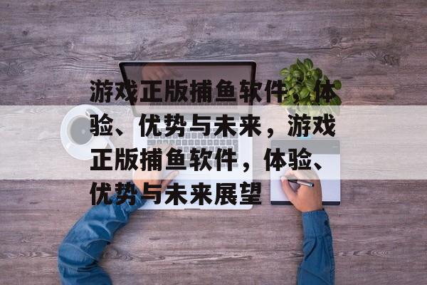 游戏正版捕鱼软件,体验、优势与未来,游戏正版捕鱼软件,体验、优势与未来展望 游戏正版捕鱼软件,体验、优势与未来,游戏正版捕鱼软件,体验、优势与未来展望