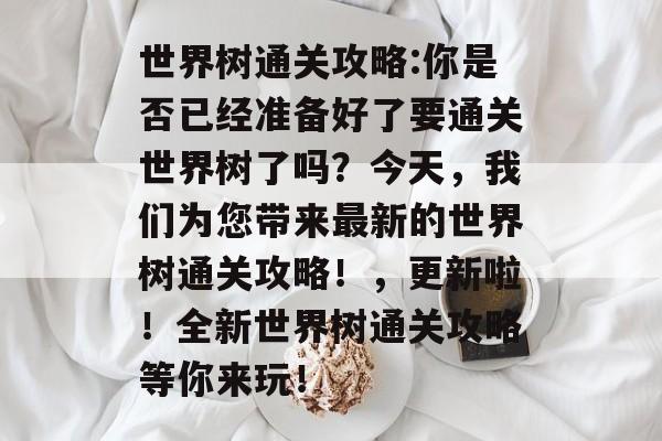 世界树通关攻略:你是否已经准备好了要通关世界树了吗?今天,我们为您带来最新的世界树通关攻略!,更新啦!全新世界树通关攻略等你来玩! 世界树通关攻略:你是否已经准备好了要通关世界树了吗?今天,我们为您带来最新的世界树通关攻略!,更新啦!全新世界树通关攻略等你来玩!