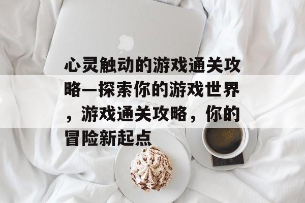 心灵触动的游戏通关攻略—探索你的游戏世界,游戏通关攻略,你的冒险新起点 心灵触动的游戏通关攻略—探索你的游戏世界,游戏通关攻略,你的冒险新起点