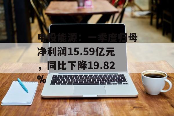 电投能源:一季度归母净利润15.59亿元,同比下降19.82% 电投能源:一季度归母净利润15.59亿元,同比下降19.82%