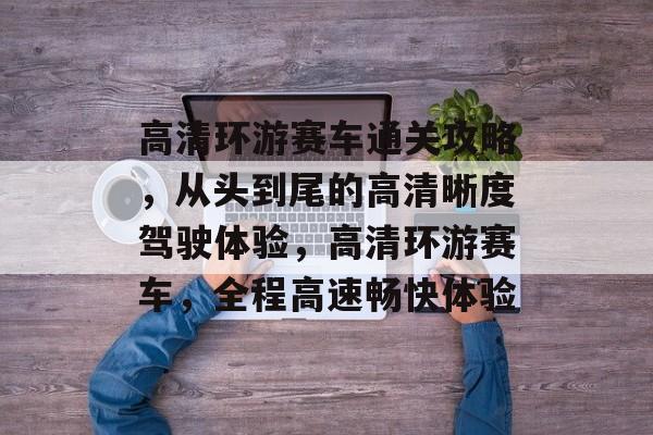 高清环游赛车通关攻略,从头到尾的高清晰度驾驶体验,高清环游赛车,全程高速畅快体验 高清环游赛车通关攻略,从头到尾的高清晰度驾驶体验,高清环游赛车,全程高速畅快体验