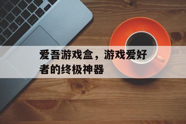 爱吾游戏盒,游戏爱好者的终极神器 爱吾游戏盒,游戏爱好者的终极神器