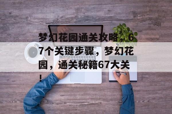 梦幻花园通关攻略,67个关键步骤,梦幻花园,通关秘籍67大关! 梦幻花园通关攻略,67个关键步骤,梦幻花园,通关秘籍67大关!