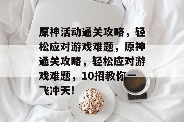原神活动通关攻略,轻松应对游戏难题,原神通关攻略,轻松应对游戏难题,10招教你一飞冲天! 原神活动通关攻略,轻松应对游戏难题,原神通关攻略,轻松应对游戏难题,10招教你一飞冲天!