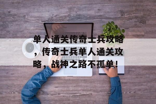 单人通关传奇士兵攻略,传奇士兵单人通关攻略,战神之路不孤单! 单人通关传奇士兵攻略,传奇士兵单人通关攻略,战神之路不孤单!