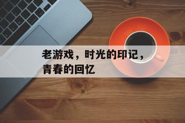 老游戏,时光的印记,青春的回忆 老游戏,时光的印记,青春的回忆