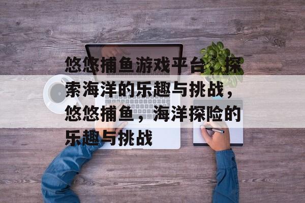 悠悠捕鱼游戏平台,探索海洋的乐趣与挑战,悠悠捕鱼,海洋探险的乐趣与挑战 悠悠捕鱼游戏平台,探索海洋的乐趣与挑战,悠悠捕鱼,海洋探险的乐趣与挑战