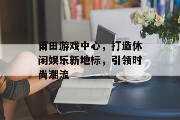 莆田游戏中心,打造休闲娱乐新地标,引领时尚潮流 莆田游戏中心,打造休闲娱乐新地标,引领时尚潮流