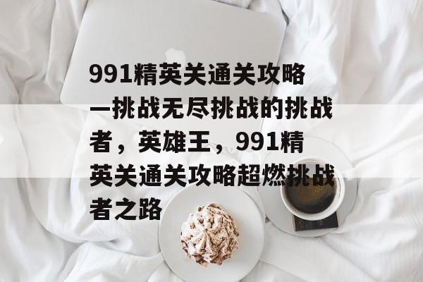 991精英关通关攻略—挑战无尽挑战的挑战者,英雄王,991精英关通关攻略超燃挑战者之路 991精英关通关攻略—挑战无尽挑战的挑战者,英雄王,991精英关通关攻略超燃挑战者之路