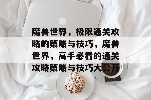 魔兽世界,极限通关攻略的策略与技巧,魔兽世界,高手必看的通关攻略策略与技巧大公开 魔兽世界,极限通关攻略的策略与技巧,魔兽世界,高手必看的通关攻略策略与技巧大公开