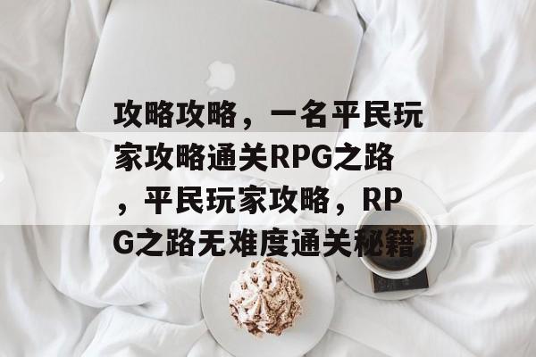 攻略攻略,一名平民玩家攻略通关RPG之路,平民玩家攻略,RPG之路无难度通关秘籍 攻略攻略,一名平民玩家攻略通关RPG之路,平民玩家攻略,RPG之路无难度通关秘籍