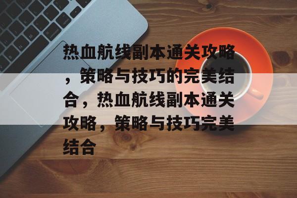 热血航线副本通关攻略,策略与技巧的完美结合,热血航线副本通关攻略,策略与技巧完美结合 热血航线副本通关攻略,策略与技巧的完美结合,热血航线副本通关攻略,策略与技巧完美结合
