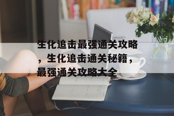 生化追击最强通关攻略,生化追击通关秘籍,最强通关攻略大全 生化追击最强通关攻略,生化追击通关秘籍,最强通关攻略大全