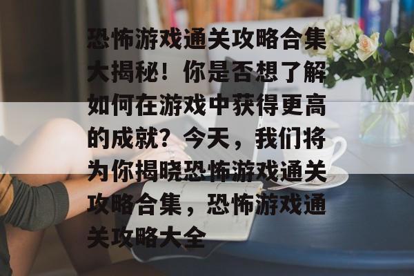 恐怖游戏通关攻略合集大揭秘!你是否想了解如何在游戏中获得更高的成就?今天,我们将为你揭晓恐怖游戏通关攻略合集,恐怖游戏通关攻略大全 恐怖游戏通关攻略合集大揭秘!你是否想了解如何在游戏中获得更高的成就?今天,我们将为你揭晓恐怖游戏通关攻略合集,恐怖游戏通关攻略大全