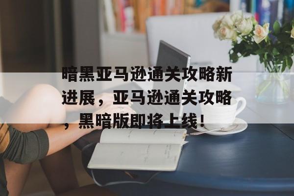 暗黑亚马逊通关攻略新进展,亚马逊通关攻略,黑暗版即将上线! 暗黑亚马逊通关攻略新进展,亚马逊通关攻略,黑暗版即将上线!