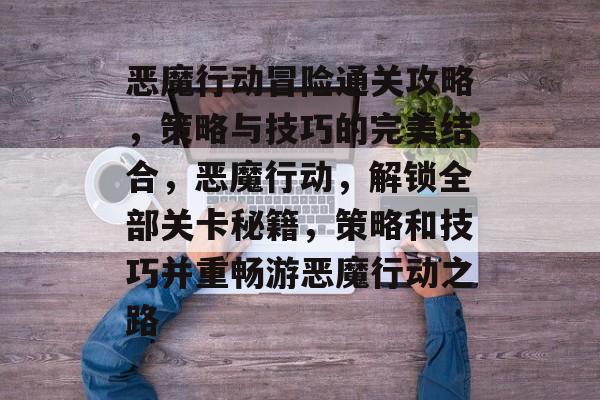 恶魔行动冒险通关攻略,策略与技巧的完美结合,恶魔行动,解锁全部关卡秘籍,策略和技巧并重畅游恶魔行动之路 恶魔行动冒险通关攻略,策略与技巧的完美结合,恶魔行动,解锁全部关卡秘籍,策略和技巧并重畅游恶魔行动之路