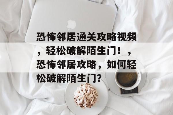 恐怖邻居通关攻略视频，轻松破解陌生门！，恐怖邻居攻略，如何轻松破解陌生门？