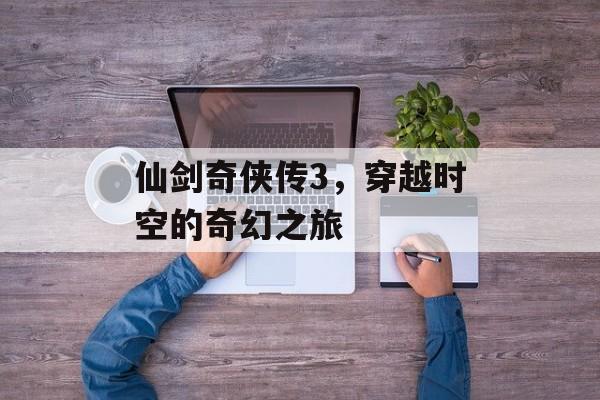 仙剑奇侠传3,穿越时空的奇幻之旅 仙剑奇侠传3,穿越时空的奇幻之旅