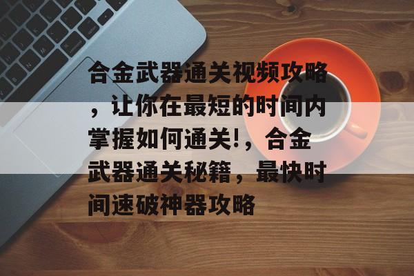 合金武器通关视频攻略，让你在最短的时间内掌握如何通关!，合金武器通关秘籍，最快时间速破神器攻略