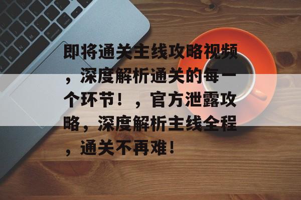 即将通关主线攻略视频,深度解析通关的每一个环节!,官方泄露攻略,深度解析主线全程,通关不再难! 即将通关主线攻略视频,深度解析通关的每一个环节!,官方泄露攻略,深度解析主线全程,通关不再难!