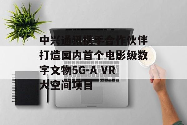 中兴通讯携手合作伙伴打造国内首个电影级数字文物5G-A VR大空间项目 中兴通讯携手合作伙伴打造国内首个电影级数字文物5G-A VR大空间项目