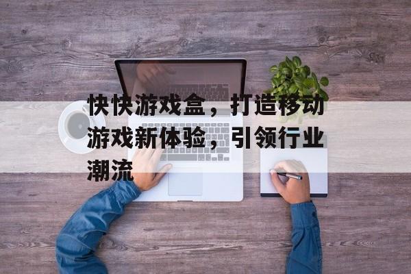 快快游戏盒,打造移动游戏新体验,引领行业潮流 快快游戏盒,打造移动游戏新体验,引领行业潮流