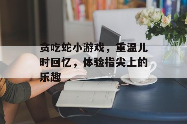 贪吃蛇小游戏,重温儿时回忆,体验指尖上的乐趣 贪吃蛇小游戏,重温儿时回忆,体验指尖上的乐趣