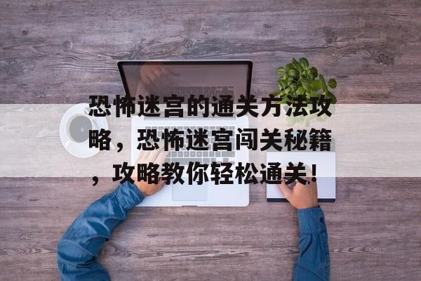 恐怖迷宫的通关方法攻略,恐怖迷宫闯关秘籍,攻略教你轻松通关! 恐怖迷宫的通关方法攻略,恐怖迷宫闯关秘籍,攻略教你轻松通关!