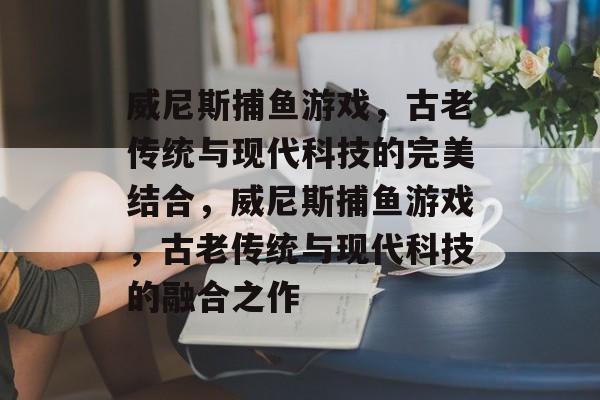 威尼斯捕鱼游戏,古老传统与现代科技的完美结合,威尼斯捕鱼游戏,古老传统与现代科技的融合之作 威尼斯捕鱼游戏,古老传统与现代科技的完美结合,威尼斯捕鱼游戏,古老传统与现代科技的融合之作