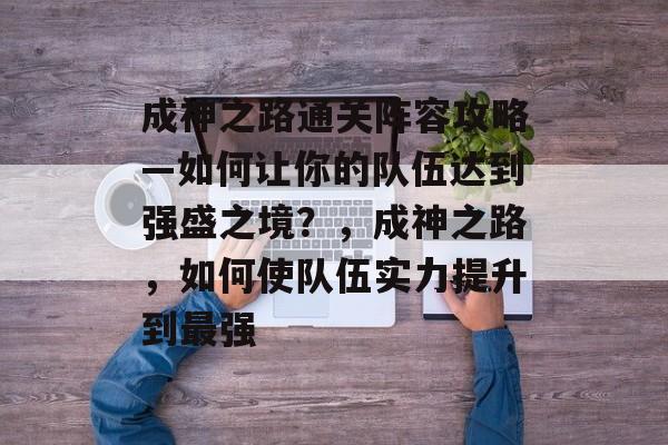 成神之路通关阵容攻略—如何让你的队伍达到强盛之境？，成神之路，如何使队伍实力提升到最强