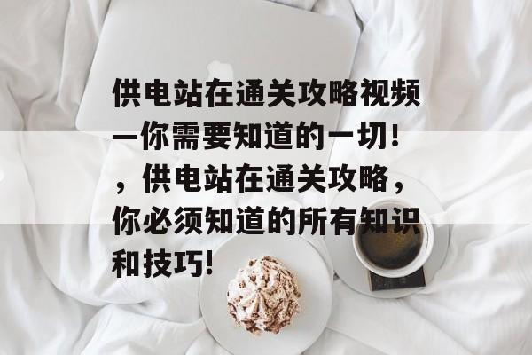 供电站在通关攻略视频—你需要知道的一切!,供电站在通关攻略,你必须知道的所有知识和技巧! 供电站在通关攻略视频—你需要知道的一切!,供电站在通关攻略,你必须知道的所有知识和技巧!