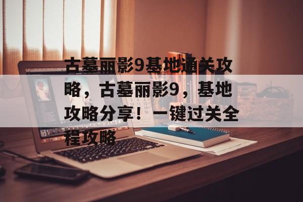 古墓丽影9基地通关攻略，古墓丽影9，基地攻略分享！一键过关全程攻略