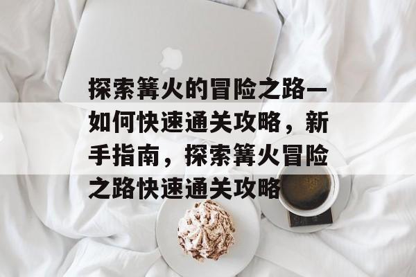 探索篝火的冒险之路—如何快速通关攻略,新手指南,探索篝火冒险之路快速通关攻略 探索篝火的冒险之路—如何快速通关攻略,新手指南,探索篝火冒险之路快速通关攻略