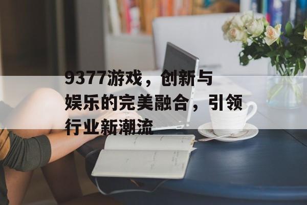 9377游戏,创新与娱乐的完美融合,引领行业新潮流 9377游戏,创新与娱乐的完美融合,引领行业新潮流