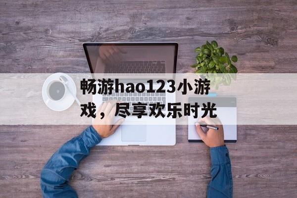 畅游hao123小游戏,尽享欢乐时光 畅游hao123小游戏,尽享欢乐时光