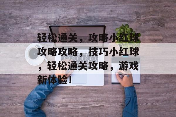 轻松通关,攻略小红球攻略攻略,技巧小红球,轻松通关攻略,游戏新体验! 轻松通关,攻略小红球攻略攻略,技巧小红球,轻松通关攻略,游戏新体验!