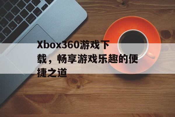 Xbox360游戏下载,畅享游戏乐趣的便捷之道 Xbox360游戏下载,畅享游戏乐趣的便捷之道