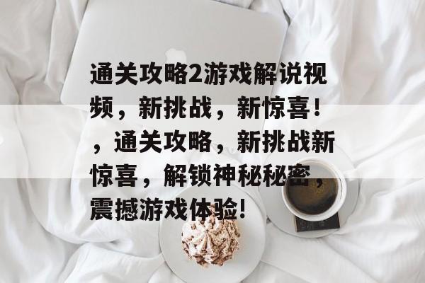 通关攻略2游戏解说视频,新挑战,新惊喜!,通关攻略,新挑战新惊喜,解锁神秘秘密,震撼游戏体验! 通关攻略2游戏解说视频,新挑战,新惊喜!,通关攻略,新挑战新惊喜,解锁神秘秘密,震撼游戏体验!